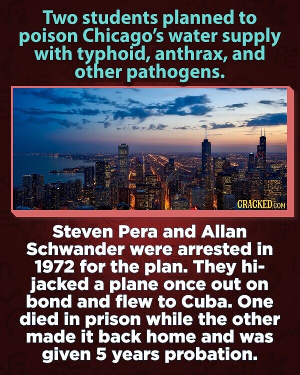 Two students planned to poison Chicago's water supply with typhoid, anthrax, and other pathogens. CRACKED.COM Steven Pera and Allan Schwander were arrested in 1972 for the plan. They hi- jacked a plane once out on bond and flew to Cuba. One died in prison while the other made it back home and was given 5 years probation.