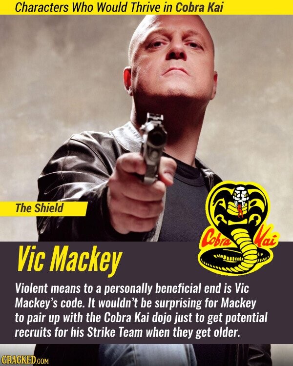 Characters Who Would Thrive in Cobra Kai The Shield Cobra Mai Vic Mackey Violent means to a personally beneficial end is Vic Mackey's code. It wouldn't be surprising for Mackey to pair up with the Cobra Kai dojo just to get potential recruits for his Strike Team when they get older. CRACKED.COM