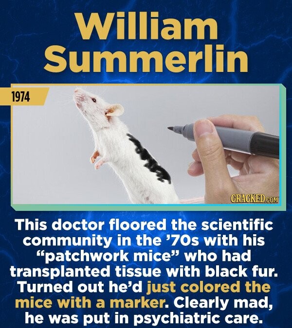 William Summerlin 1974 CRACKED.COM This doctor floored the scientific community in the '70s with his patchwork mice who had transplanted tissue with black fur. Turned out he'd just colored the mice with a marker. Clearly mad, he was put in psychiatric care.