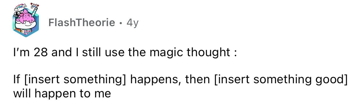 FlashTheorie . 4y I'm 28 and I still use the magic thought : If happens, then will happen to me