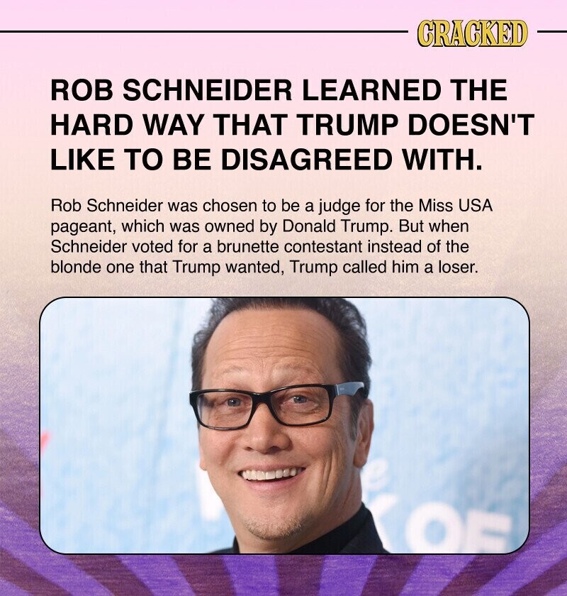 CRACKED ROB SCHNEIDER LEARNED THE HARD WAY THAT TRUMP DOESN'T LIKE TO BE DISAGREED WITH. Rob Schneider was chosen to be a judge for the Miss USA pageant, which was owned by Donald Trump. But when Schneider voted for a brunette contestant instead of the blonde one that Trump wanted, Trump called him a loser. OF