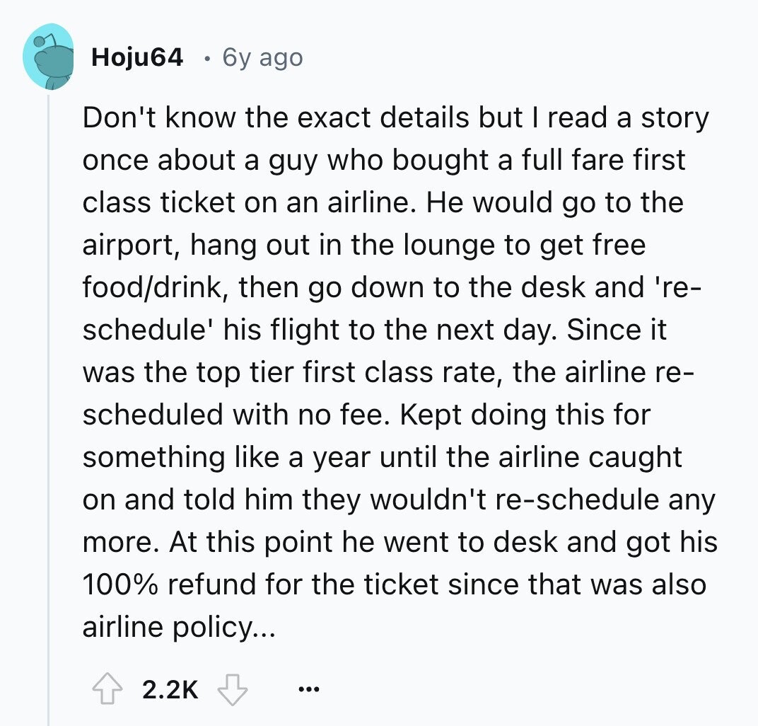 Hoju64 6y ago Don't know the exact details but I read a story once about a guy who bought a full fare first class ticket on an airline. Не would go to the airport, hang out in the lounge to get free food/drink, then go down to the desk and 're- schedule' his flight to the next day. Since it was the top tier first class rate, the airline re- scheduled with no fee. Kept doing this for something like a year until the airline caught on and told him they wouldn't re-schedule any more. At this point he went