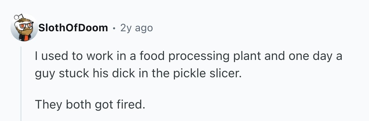 SlothOfDoom e 2y ago I used to work in a food processing plant and one day a guy stuck his dick in the pickle slicer. They both got fired.