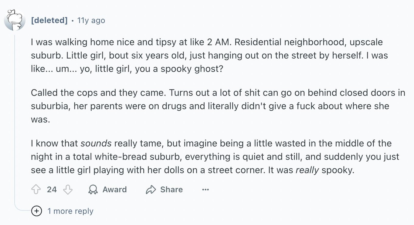 11y ago I was walking home nice and tipsy at like 2 AM. Residential neighborhood, upscale suburb. Little girl, bout six years old, just hanging out on the street by herself. I was like... um... yo, little girl, you a spooky ghost? Called the cops and they came. Turns out a lot of shit can go on behind closed doors in suburbia, her parents were on drugs and literally didn't give a fuck about where she was. I know that sounds really tame, but imagine being a little wasted in the middle of the night in a total white-bread