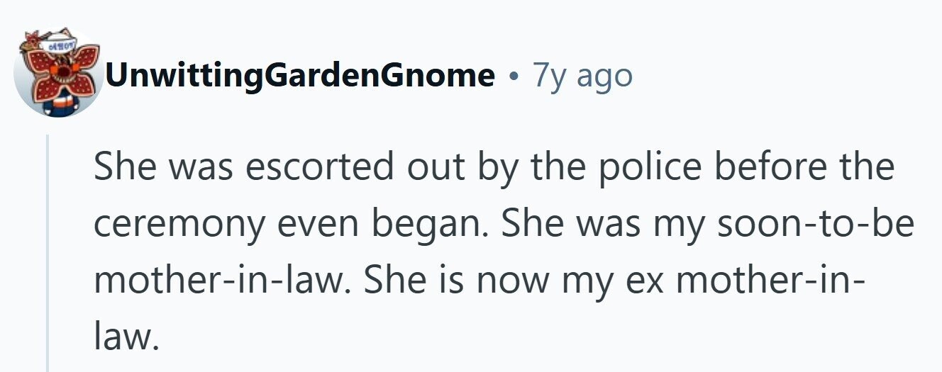 UnwittingGardenGnome . 7y ago She was escorted out by the police before the ceremony even began. She was my soon-to-be mother-in-law. She is now my ex mother-in- law.