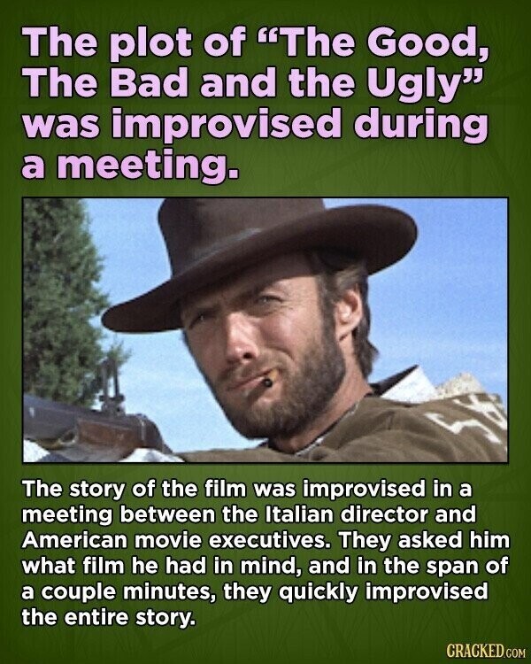 The plot of The Good, The Bad and the Ugly was improvised during a meeting. The story of the film was improvised in a meeting between the Italian director and American movie executives. They asked him what film he had in mind, and in the span of a couple minutes, they quickly improvised the entire story. CRACKED.COM