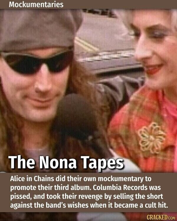 Mockumentaries The Nona Tapes Alice in Chains did their own mockumentary to promote their third album. Columbia Records was pissed, and took their revenge by selling the short against the band's wishes when it became a cult hit. CRACKED.COM