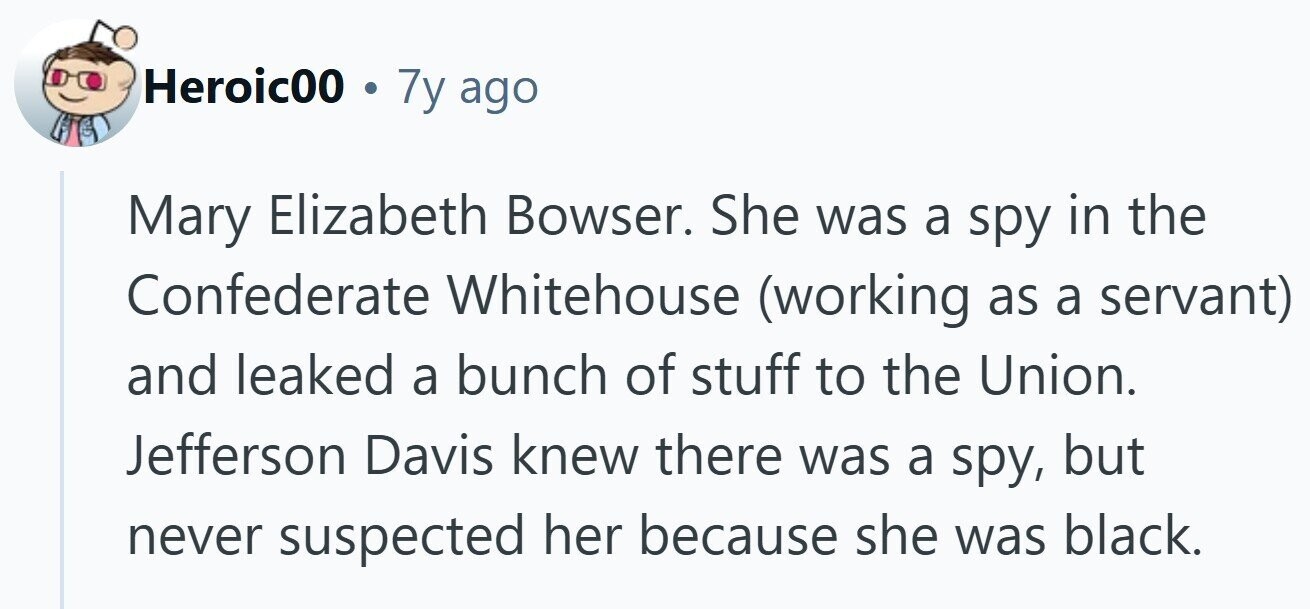 Heroic00 . 7y ago Mary Elizabeth Bowser. She was a spy in the Confederate Whitehouse (working as a servant) and leaked a bunch of stuff to the Union. Jefferson Davis knew there was a spy, but never suspected her because she was black. 