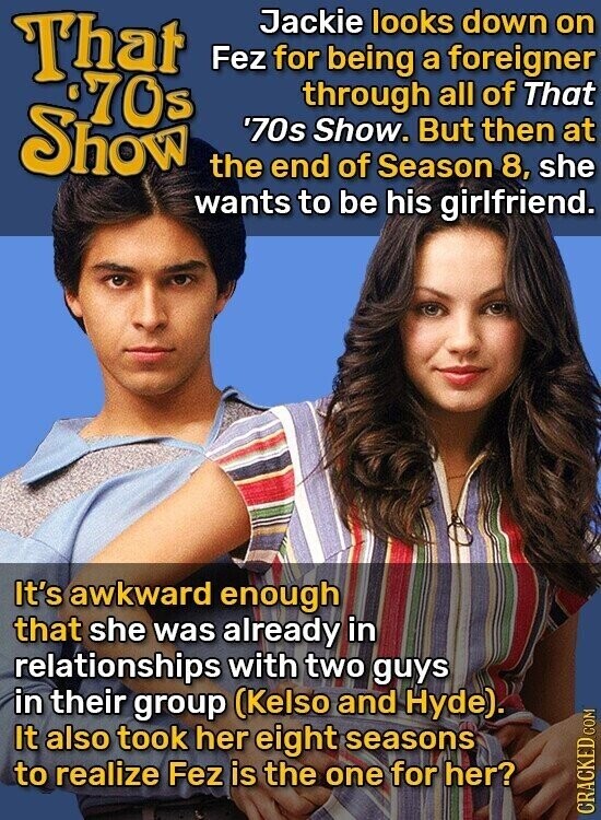 That Jackie looks down on Fez for being a foreigner %70s through all of That Show '70s Show. But then at the end of Season 8, she wants to be his girlfriend. It's awkward enough that she was already in relationships with two guys in their group (Kelso and Hyde). It also took her eight seasons to realize Fez is the one for her? CRACKED COM