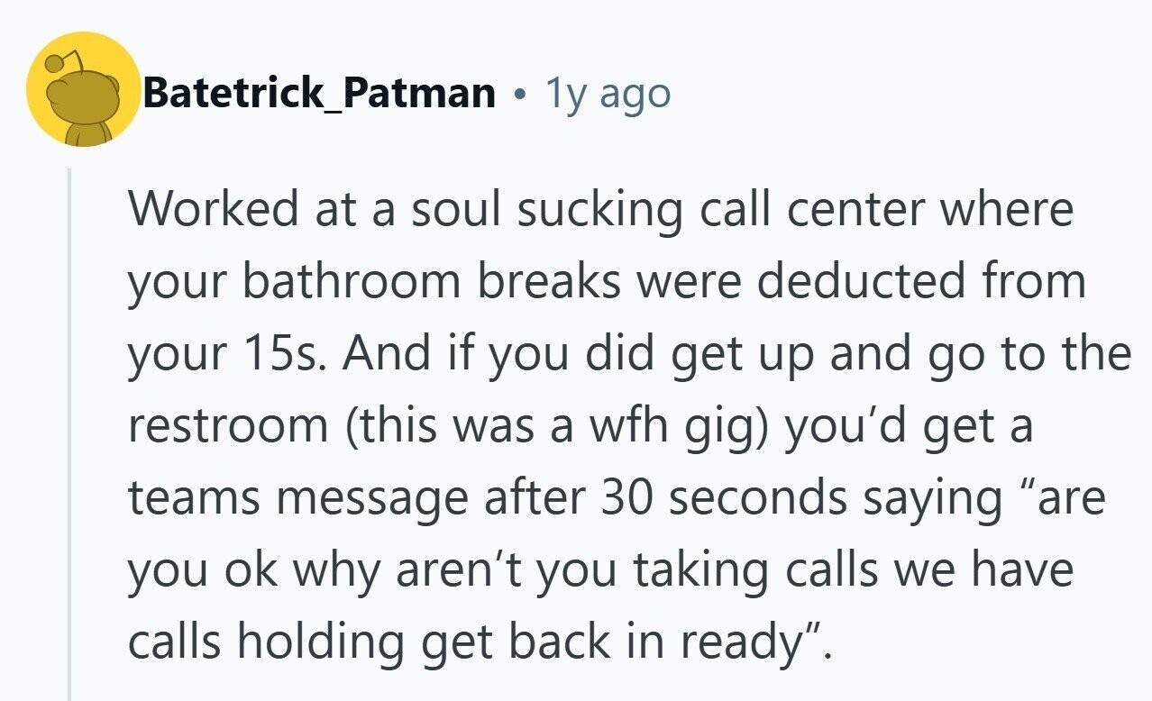 Batetrick_Patman 1y ago Worked at a soul sucking call center where your bathroom breaks were deducted from your 15s. And if you did get up and go to the restroom (this was a wfh gig) you'd get a teams message after 30 seconds saying are you ok why aren't you taking calls we have calls holding get back in ready. 