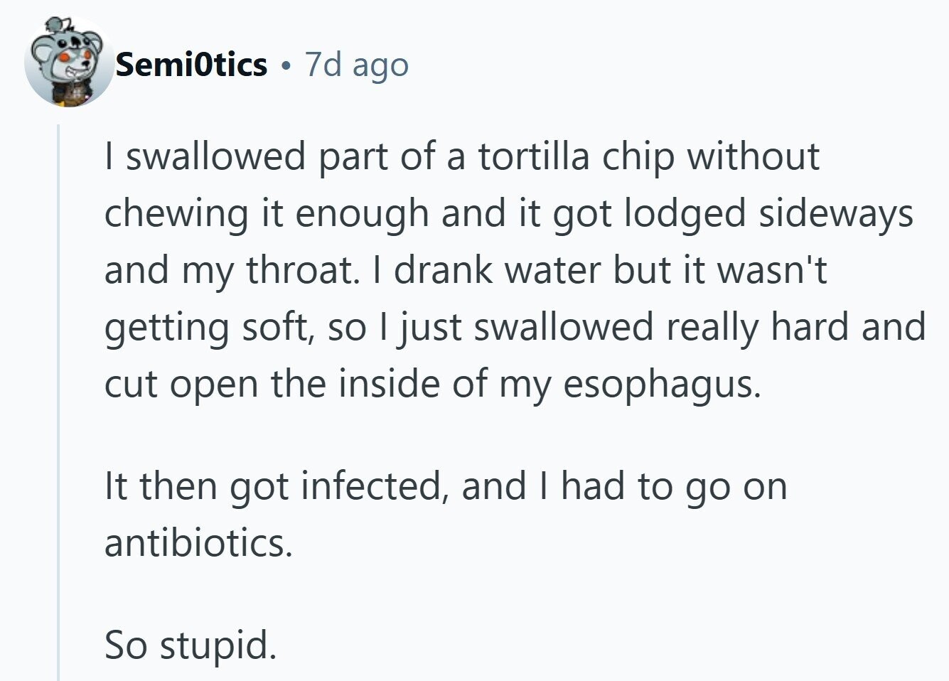 Semi0tics 0 7d ago I swallowed part of a tortilla chip without chewing it enough and it got lodged sideways and my throat. I drank water but it wasn't getting soft, so I just swallowed really hard and cut open the inside of my esophagus. It then got infected, and I had to go on antibiotics. So stupid. 