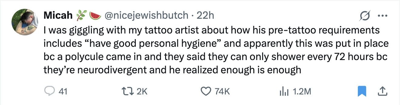 Micah @nicejewishbutch . 2 22h ... I was giggling with my tattoo artist about how his pre-tattoo requirements includes have good personal hygiene and apparently this was put in place bc a polycule came in and they said they can only shower every 72 hours bc they're neurodivergent and he realized enough is enough 41 2K 74K del 1.2M