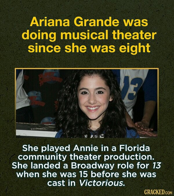 Ariana Grande was doing musical theater since she was eight She played Annie in a Florida community theater production. She landed a Broadway role for 13 when she was 15 before she was cast in Victorious. CRACKED.COM