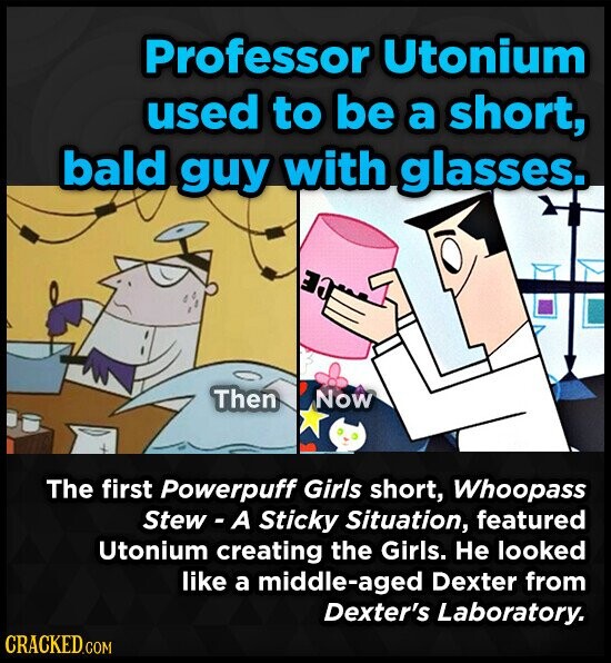 Professor Utonium used to be a short, bald guy with glasses. LE Then Now The first Powerpuff Girls short, Whoopass Stew-A Sticky Situation, featured Utonium creating the Girls. Не looked like a middle-aged Dexter from Dexter's Laboratory. CRACKED.COM