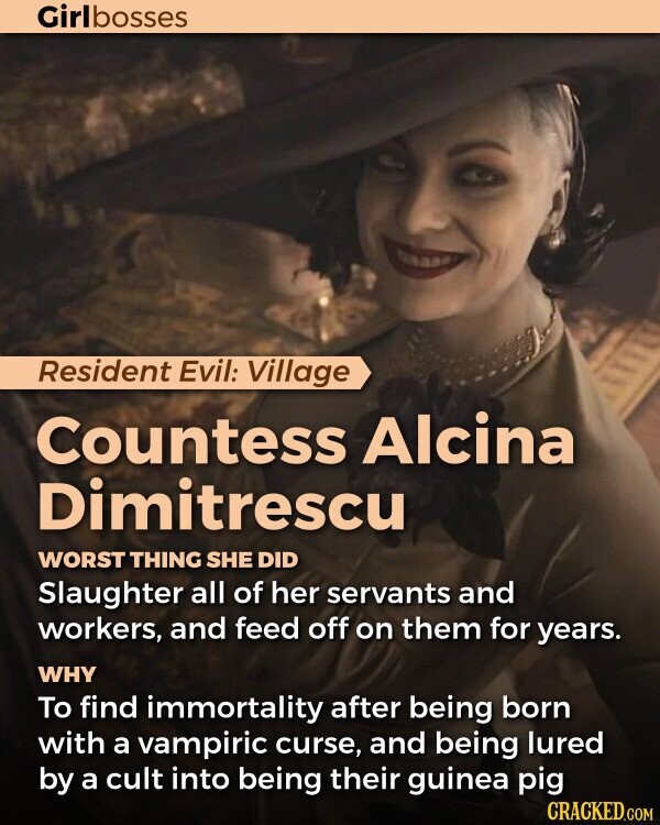 Girlbosses Resident Evil: Village Countess Alcina Dimitrescu WORST THING SHE DID Slaughter all of her servants and workers, and feed off on them for years. WHY To find immortality after being born with a vampiric curse, and being lured by a cult into being their guinea pig CRACKED.COM