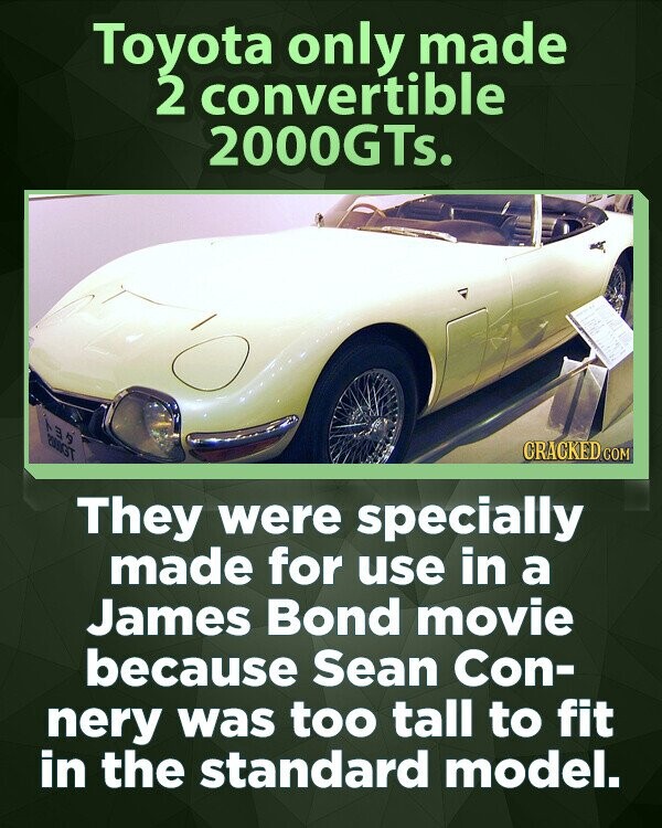 Toyota only made 2 convertible 2000GTs. 2000GT CRACKED.COM They were specially made for use in a James Bond movie because Sean Con- nery was too tall to fit in the standard model.