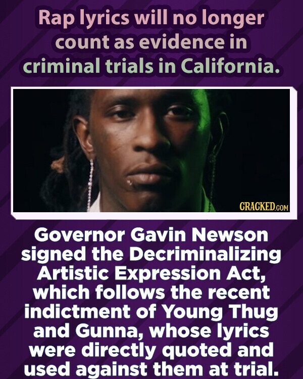 Rap lyrics will no longer count as evidence in criminal trials in California. CRACKED.COM Governor Gavin Newson signed the Decriminalizing Artistic Expression Act, which follows the recent indictment of Young Thug and Gunna, whose lyrics were directly quoted and used against them at trial.