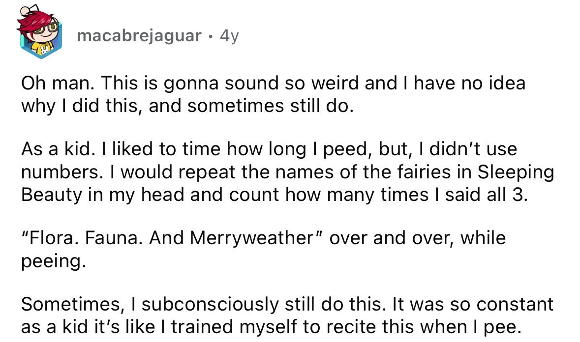 macabrejaguar . 4y Oh man. This is gonna sound so weird and I have no idea why I did this, and sometimes still do. As a kid. I liked to time how long I peed, but, I didn't use numbers. I would repeat the names of the fairies in Sleeping Beauty in my head and count how many times I said all 3. Flora. Fauna. And Merryweather over and over, while peeing. Sometimes, I subconsciously still do this. It was so constant as a kid it's like I trained myself to recite this when I pee.