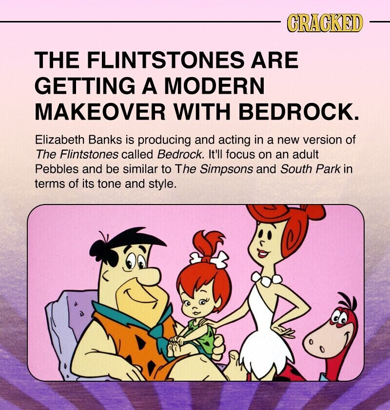 CRACKED THE FLINTSTONES ARE GETTING A MODERN MAKEOVER WITH BEDROCK. Elizabeth Banks is producing and acting in a new version of The Flintstones called Bedrock. It'll focus on an adult Pebbles and be similar to The Simpsons and South Park in terms of its tone and style.