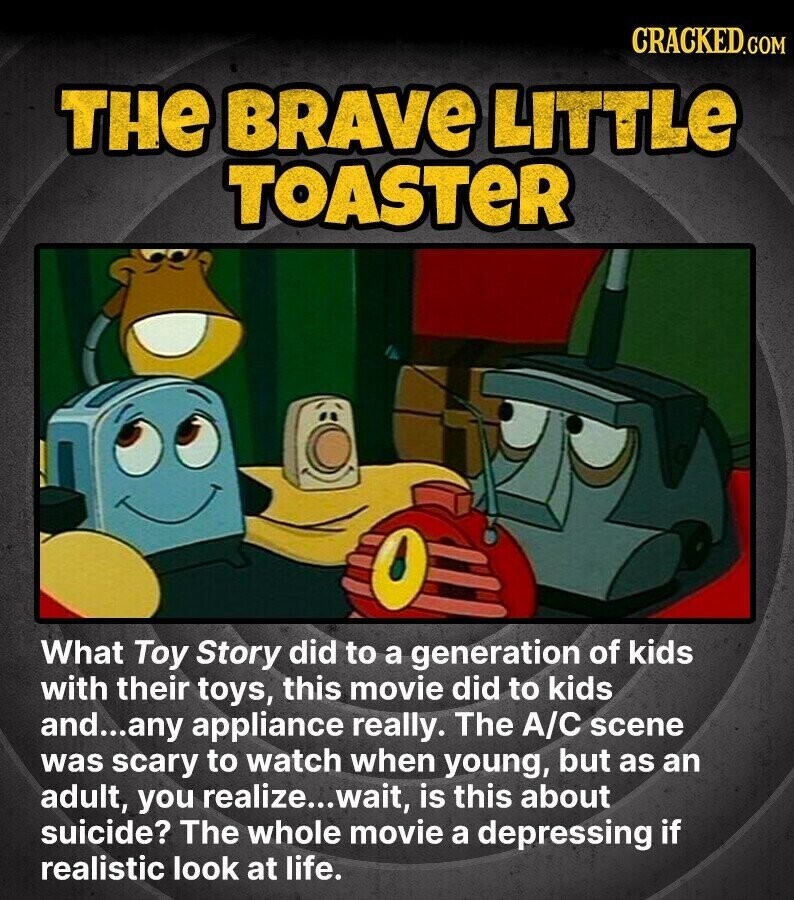 CRACKED.COM THE BRAVE LITTLe TOASTER What Toy Story did to a generation of kids with their toys, this movie did to kids and...any appliance really. The A/C scene was scary to watch when young, but as an adult, you realize... wait, is this about suicide? The whole movie a depressing if realistic look at life.