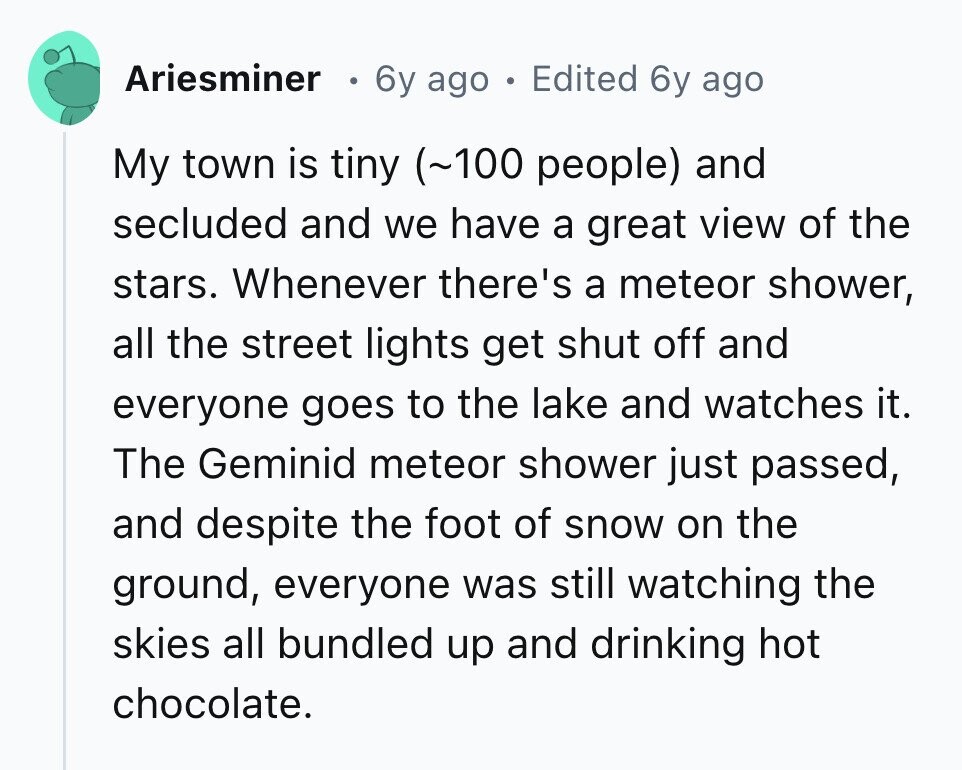 Ariesminer 0 6y ago . Edited 6y ago My town is tiny (~100 people) and secluded and we have a great view of the stars. Whenever there's a meteor shower, all the street lights get shut off and everyone goes to the lake and watches it. The Geminid meteor shower just passed, and despite the foot of snow on the ground, everyone was still watching the skies all bundled up and drinking hot chocolate. 