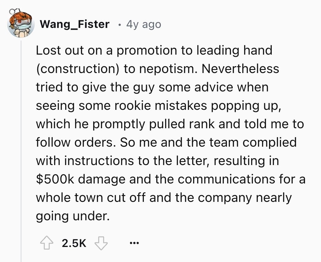 Wang_Fister 4y ago Lost out on a promotion to leading hand (construction) to nepotism. Nevertheless tried to give the guy some advice when seeing some rookie mistakes popping up, which he promptly pulled rank and told me to follow orders. So me and the team complied with instructions to the letter, resulting in $500k damage and the communications for a whole town cut off and the company nearly going under. 2.5K ...