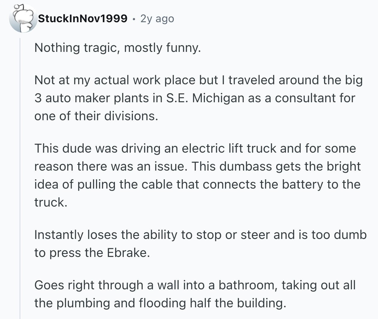 StuckInNov1999 2y ago Nothing tragic, mostly funny. Not at my actual work place but I traveled around the big 3 auto maker plants in S.E. Michigan as a consultant for one of their divisions. This dude was driving an electric lift truck and for some reason there was an issue. This dumbass gets the bright idea of pulling the cable that connects the battery to the truck. Instantly loses the ability to stop or steer and is too dumb to press the Ebrake. Goes right through a wall into a bathroom, taking out all the plumbing and flooding half the