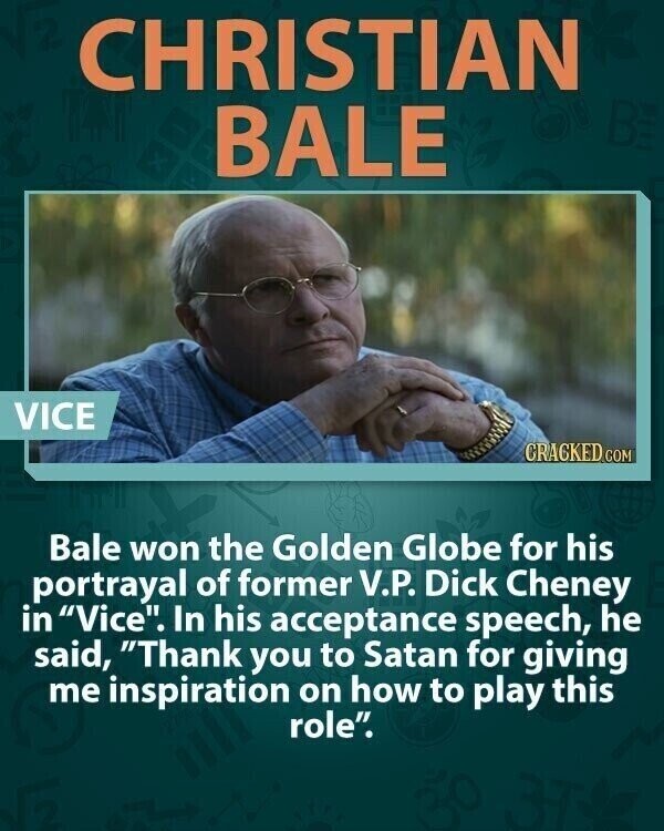 CHRISTIAN BALE VICE CRACKED COM Bale won the Golden Globe for his portrayal of former V.P. Dick Cheney in Vice. In his acceptance speech, he said, Thank you to Satan for giving me inspiration on how to play this role.