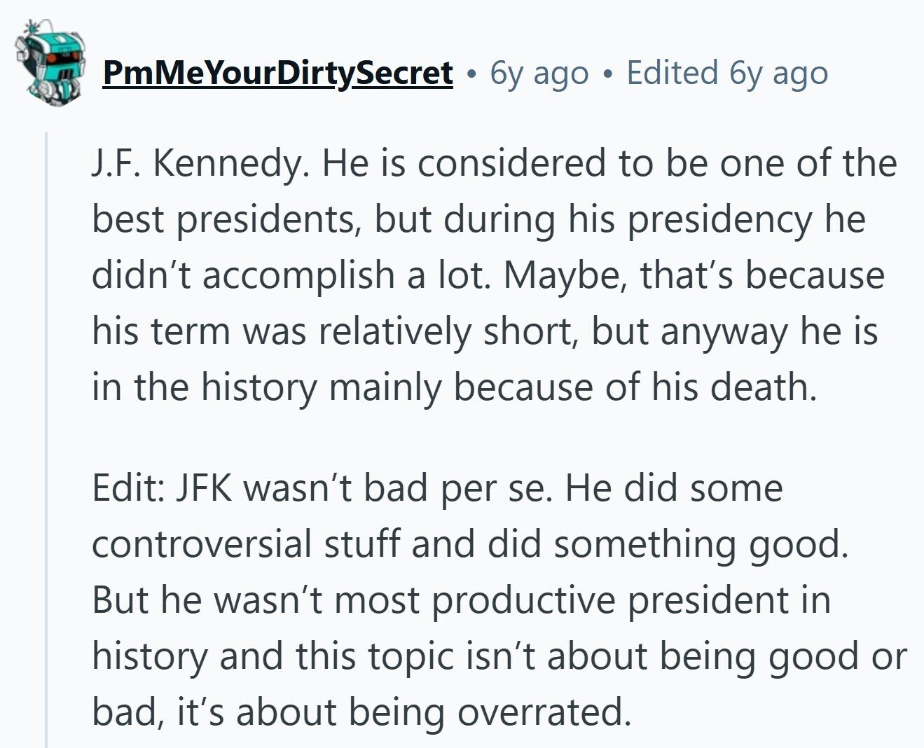 PmMeYourDirtySecret 6y ago ® Edited 6y ago J.F. Kennedy. Не is considered to be one of the best presidents, but during his presidency he didn't accomplish a lot. Maybe, that's because his term was relatively short, but anyway he is in the history mainly because of his death. Edit: JFK wasn't bad per se. Не did some controversial stuff and did something good. But he wasn't most productive president in history and this topic isn't about being good or bad, it's about being overrated.
