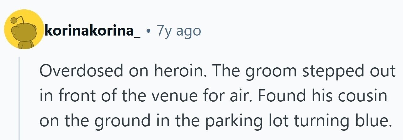korinakorina_ . 7y ago Overdosed on heroin. The groom stepped out in front of the venue for air. Found his cousin on the ground in the parking lot turning blue.