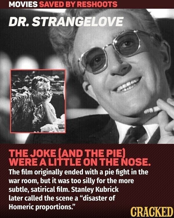 MOVIES SAVED BY RESHOOTS DR. STRANGELOVE THE JOKE (AND THE PIE) WERE A LITTLE ON THE NOSE. The film originally ended with a pie fight in the war room, but it was too silly for the more subtle, satirical film. Stanley Kubrick later called the scene a disaster of Homeric proportions. CRACKED