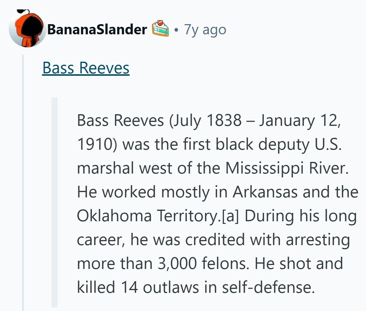 BananaSlander 7y ago Bass Reeves Bass Reeves (July 1838 - January 12, 1910) was the first black deputy U.S. marshal west of the Mississippi River. Не worked mostly in Arkansas and the Oklahoma Territory. During his long career, he was credited with arresting more than 3,000 felons. Не shot and killed 14 outlaws in self-defense. 