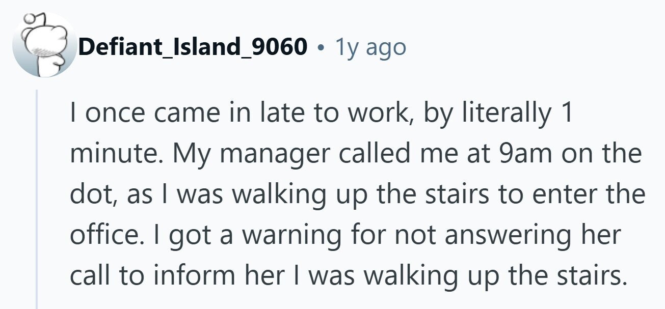 Defiant_Island_9060 . 1 1y ago I once came in late to work, by literally 1 minute. My manager called me at 9am on the dot, as | was walking up the stairs to enter the office. I got a warning for not answering her call to inform her I was walking up the stairs. 
