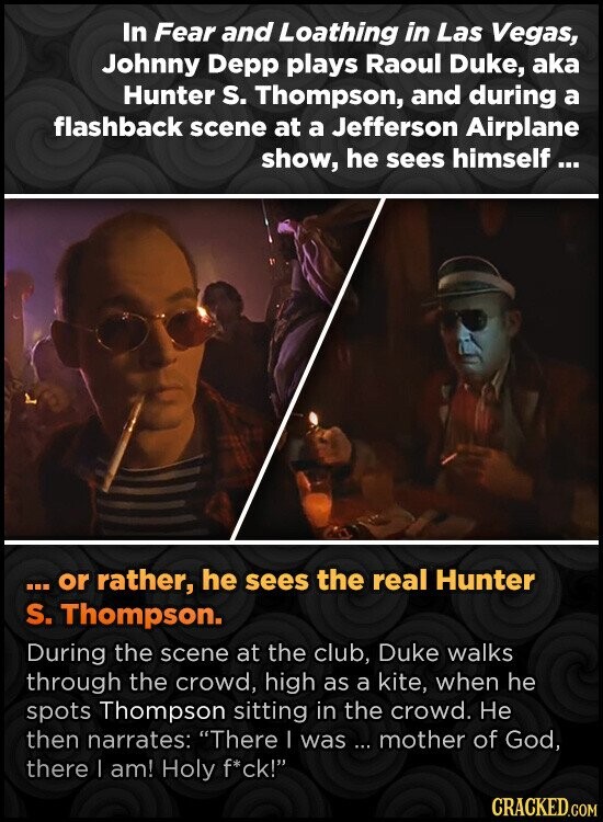 In Fear and Loathing in Las Vegas, Johnny Depp plays Raoul Duke, aka Hunter S. Thompson, and during a flashback scene at a Jefferson Airplane show, he sees himself... or rather, he sees the real Hunter S. Thompson. During the scene at the club, Duke walks through the crowd, high as a kite, when he spots Thompson sitting in the crowd. Не then narrates: There I was ... mother of God, there I am! Holy f*ck! CRACKED.COM