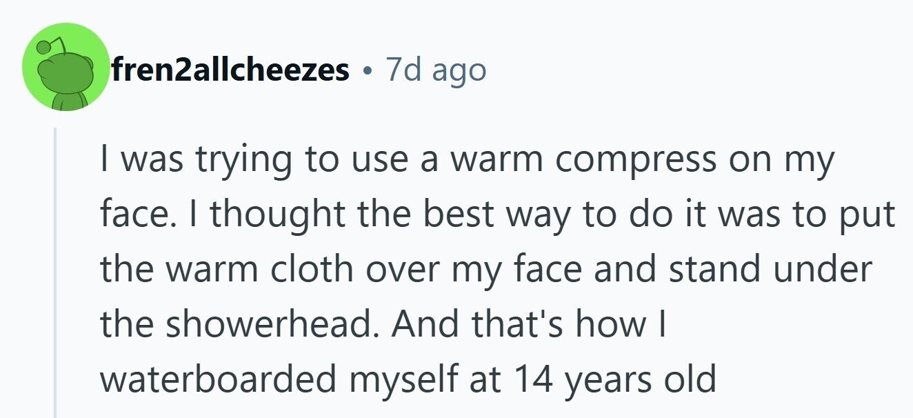 7d ago fren2allcheezes | was trying to use a warm compress on my face. I thought the best way to do it was to put the warm cloth over my face and stand under the showerhead. And that's how I waterboarded myself at 14 years old 