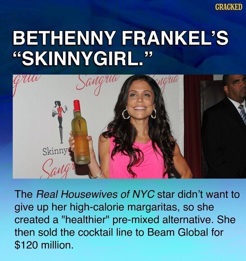 CRACKED BETHENNY FRANKEL'S SKINNYGIRL. gru Sangrua engria Manymal Skinny Sangr The Real Housewives of NYC star didn't want to give up her high-calorie margaritas, so she created a healthier pre-mixed alternative. She then sold the cocktail line to Beam Global for $120 million.