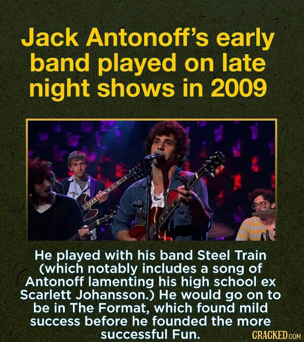 Jack Antonoff's early band played on late night shows in 2009 He played with his band Steel Train (which notably includes a song of Antonoff lamenting his high school ex Scarlett Johansson.) He would go on to BE in The Format, which found mild success before he founded the more successful Fun. CRACKED.COM