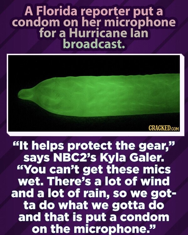 A Florida reporter put a condom on her microphone for a Hurricane lan broadcast. CRACKED.COM It helps protect the gear, says NBC2's Kyla Galer. You can't get these mics wet. There's a lot of wind and a lot of rain, so we got- ta do what we gotta do and that is put a condom on the microphone.