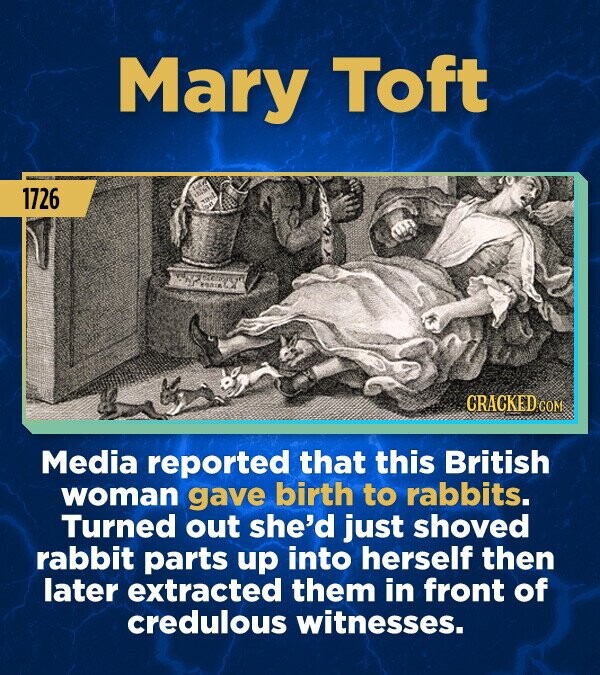 Mary Toft 1726 CRACKED.COM Media reported that this British woman gave birth to rabbits. Turned out she'd just shoved rabbit parts up into herself then later extracted them in front of credulous witnesses.