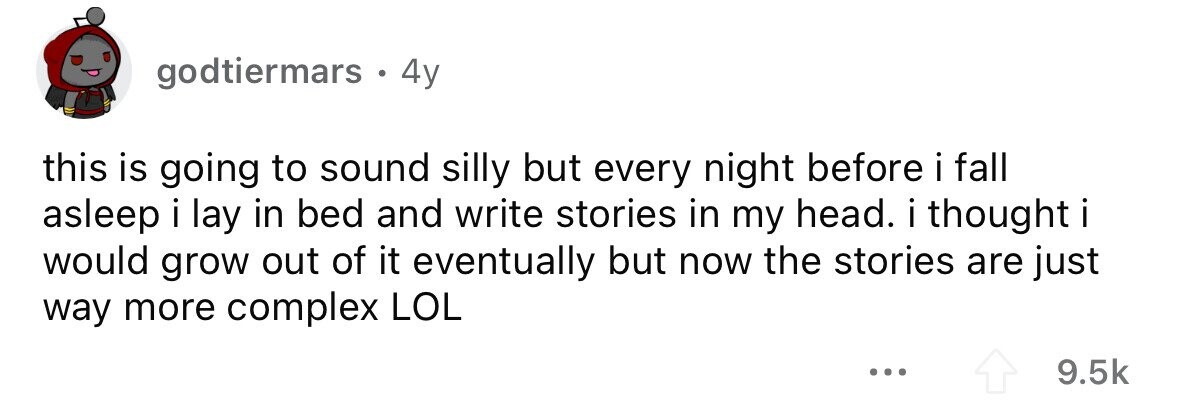 godtiermars. 4y this is going to sound silly but every night before i fall asleep i lay in bed and write stories in my head. i thought I would grow out of it eventually but now the stories are just way more complex LOL ... 9.5k