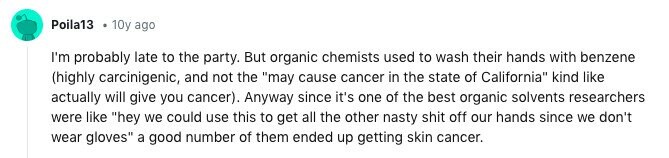 Poila13 10y ago I'm probably late to the party. But organic chemists used to wash their hands with benzene (highly carcinigenic, and not the may cause cancer in the state of California kind like actually will give you cancer). Anyway since it's one of the best organic solvents researchers were like hey we could use this to get all the other nasty shit off our hands since we don't wear gloves a good number of them ended up getting skin cancer.
