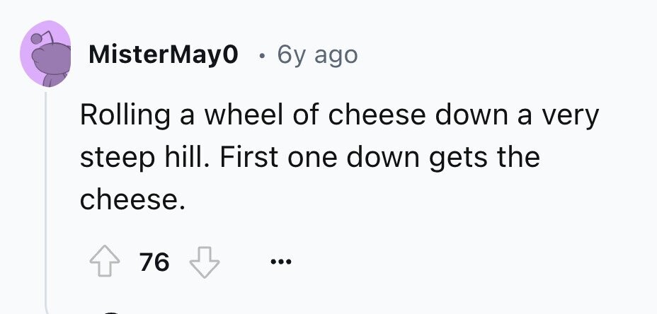 MisterMay0 . 6y ago Rolling a wheel of cheese down a very steep hill. First one down gets the cheese. 76 ... 