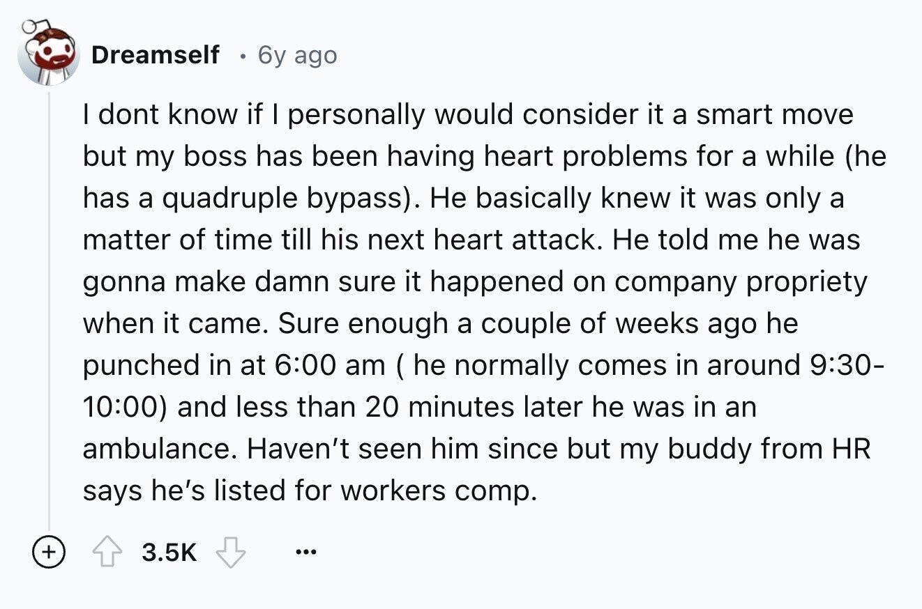 Dreamself 6y ago I dont know if I personally would consider it a smart move but my boss has been having heart problems for a while (he has a quadruple bypass). Не basically knew it was only a matter of time till his next heart attack. Не told me he was gonna make damn sure it happened on company propriety when it came. Sure enough a couple of weeks ago he punched in at 6:00 am(he normally comes in around 9:30- 10:00) and less than 20 minutes later he was in an ambulance. Haven't seen him since but my buddy