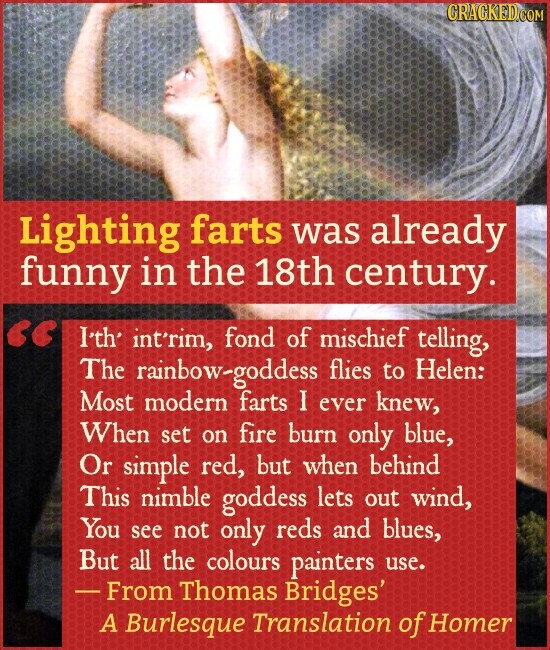 CRAGKED.COM Lighting farts was already funny in the 18th century. I'th' int'rim, fond of mischief telling, The rainbow-goddess flies to Helen: Most modern farts I ever knew, When set on fire burn only blue, Or simple red, but when behind This nimble goddess lets out wind, You see not only reds and blues, But all the colours painters use. - From Thomas Bridges' A Burlesque Translation of Homer
