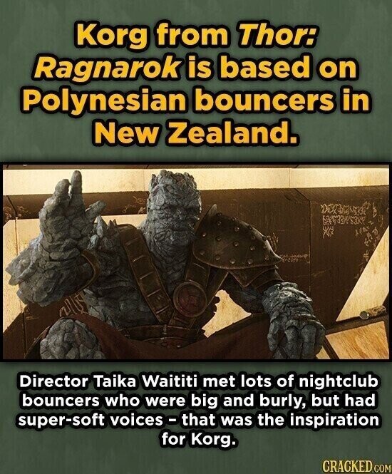 Korg from Thor: Ragnarok is based on Polynesian bouncers in New Zealand. Director Taika Waititi met lots of nightclub bouncers who were big and burly, but had super-soft voices - that was the inspiration for Korg. CRACKED.COM