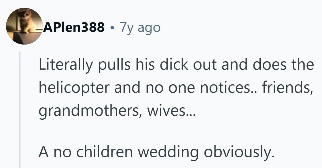 APlen388 . 7y ago Literally pulls his dick out and does the helicopter and no one notices.. friends, grandmothers, wives... A no children wedding obviously.