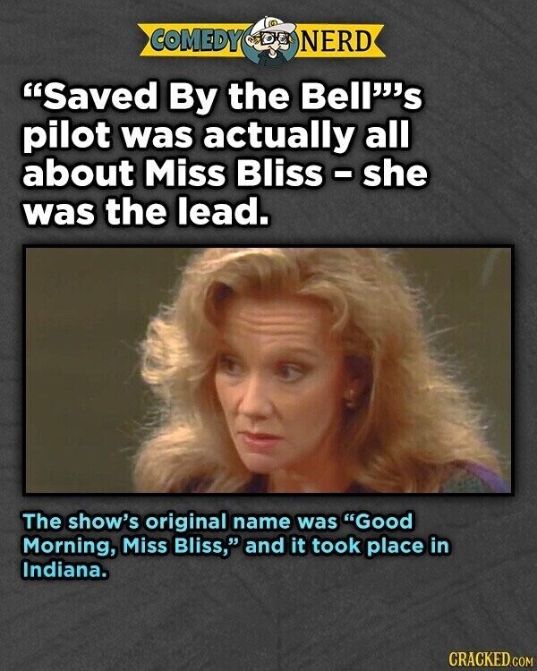 COMEDY NERD Saved By the Bell's pilot was actually all about Miss Bliss - she was the lead. The show's original name was Good Morning, Miss Bliss, and it took place in Indiana. CRACKED.COM