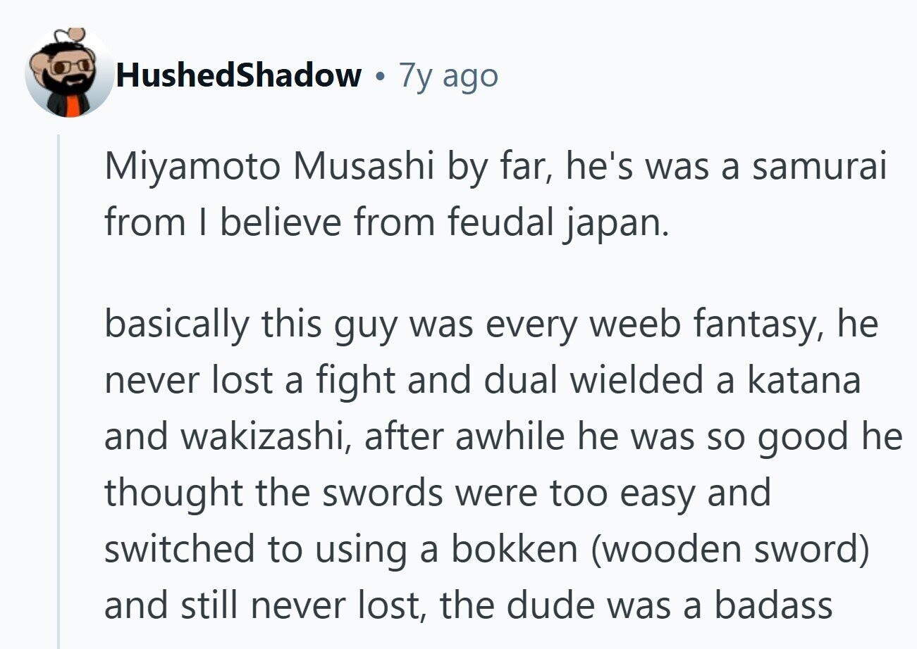 HushedShadow . 7y ago Miyamoto Musashi by far, he's was a samurai from I believe from feudal japan. basically this guy was every weeb fantasy, he never lost a fight and dual wielded a katana and wakizashi, after awhile he was so good he thought the swords were too easy and switched to using a bokken (wooden sword) and still never lost, the dude was a badass 