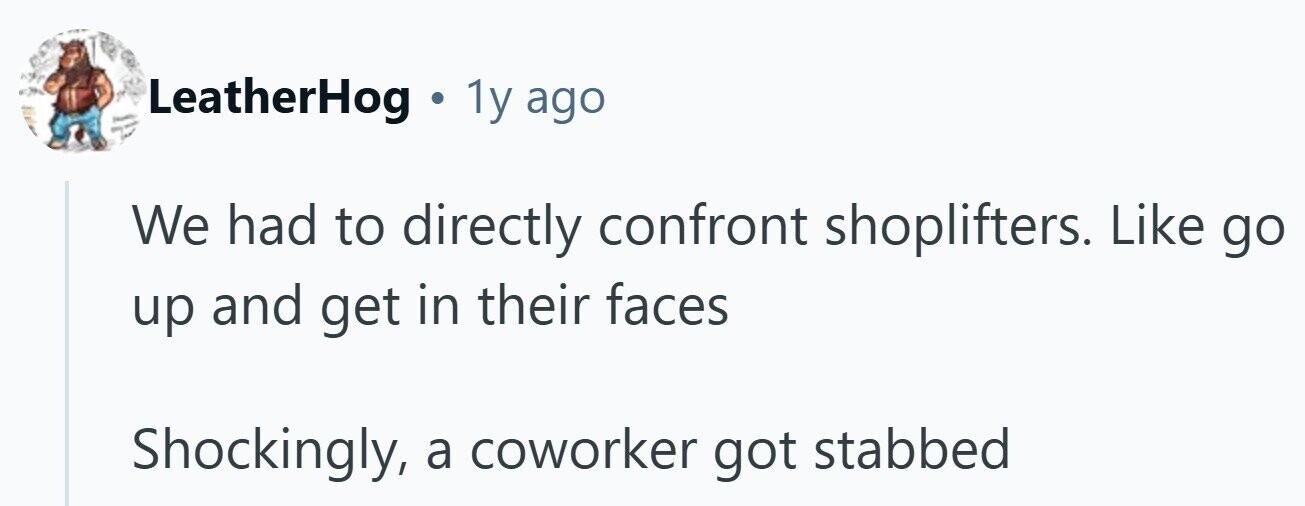 I LeatherHog . 1y ago - We had to directly confront shoplifters. Like go up and get in their faces Shockingly, a coworker got stabbed 