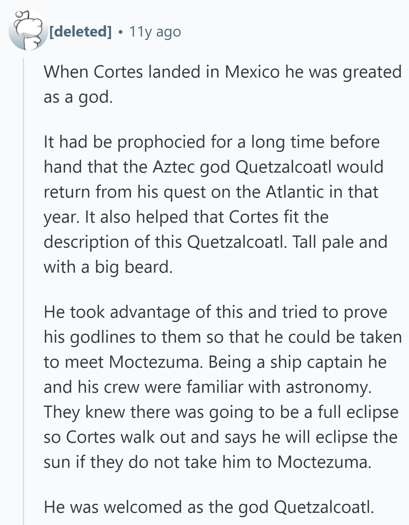  11y ago When Cortes landed in Mexico he was greated as a god. It had be prophocied for a long time before hand that the Aztec god Quetzalcoatl would return from his quest on the Atlantic in that year. It also helped that Cortes fit the description of this Quetzalcoatl. Tall pale and with a big beard. Не took advantage of this and tried to prove his godlines to them so that he could be taken to meet Moctezuma. Being a ship captain he and his crew were familiar with astronomy. They knew there was going to be a 